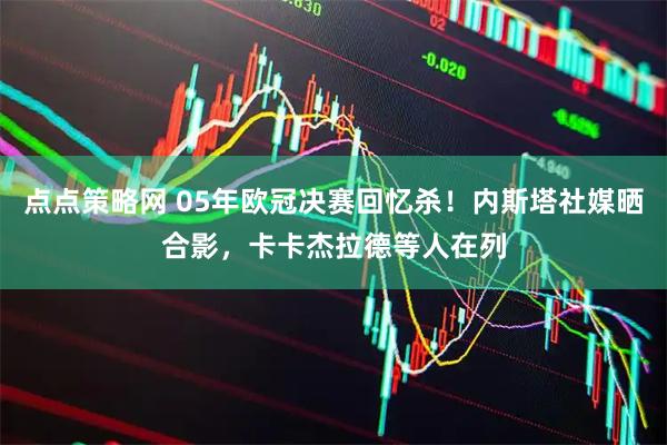 点点策略网 05年欧冠决赛回忆杀！内斯塔社媒晒合影，卡卡杰拉德等人在列