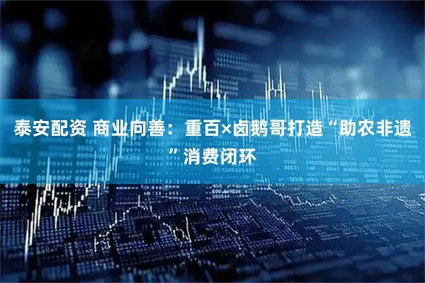 泰安配资 商业向善：重百×卤鹅哥打造“助农非遗”消费闭环