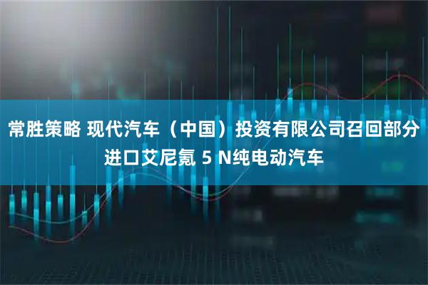 常胜策略 现代汽车（中国）投资有限公司召回部分进口艾尼氪 5 N纯电动汽车