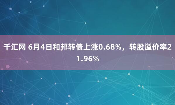 千汇网 6月4日和邦转债上涨0.68%，转股溢价率21.96%