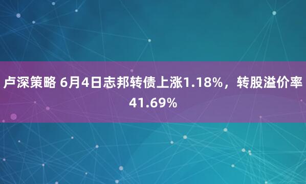 卢深策略 6月4日志邦转债上涨1.18%，转股溢价率41.69%