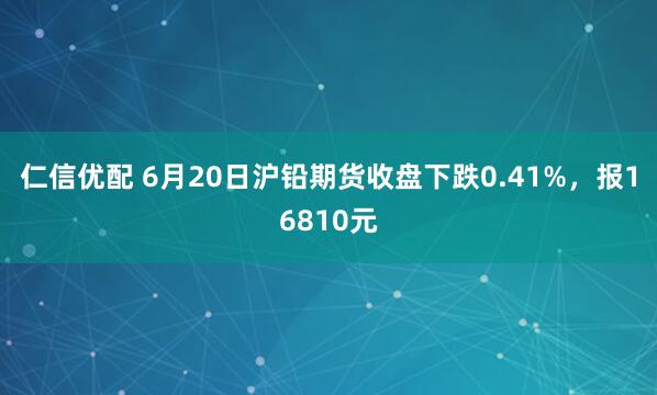 仁信优配 6月20日沪铅期货收盘下跌0.41%,报16810元