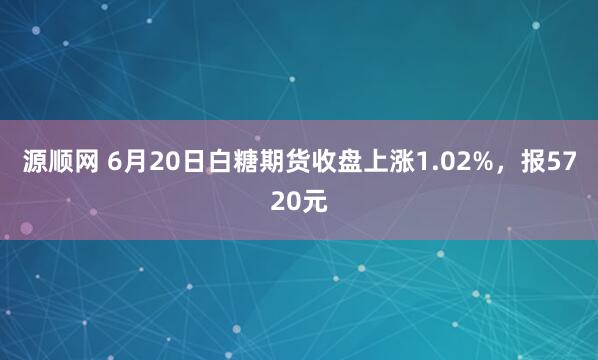 源顺网 6月20日白糖期货收盘上涨1.02%,报5720元