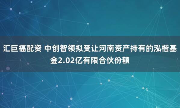 汇巨福配资 中创智领拟受让河南资产持有的泓楷基金2.02亿有限合伙份额