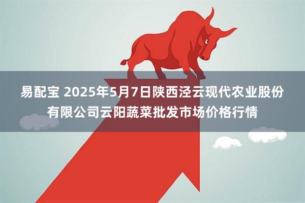 易配宝 2025年5月7日陕西泾云现代农业股份有限公司云阳蔬菜批发市场价格行情