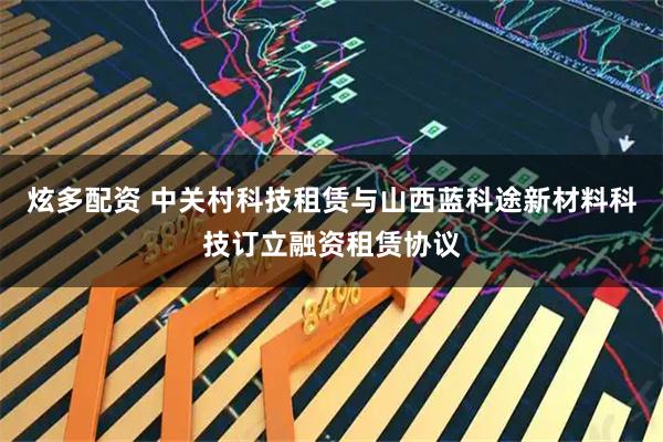 炫多配资 中关村科技租赁与山西蓝科途新材料科技订立融资租赁协议