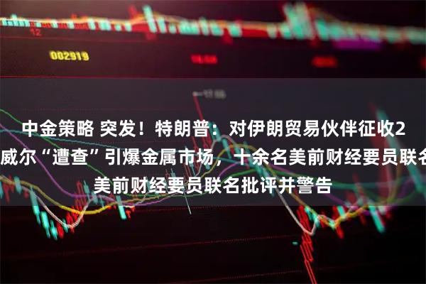 中金策略 突发!特朗普:对伊朗贸易伙伴征收25%关税!鲍威尔“遭查”引爆金属市场,十余名美前财经要员联名批评并警告