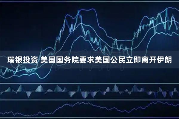 瑞银投资 美国国务院要求美国公民立即离开伊朗