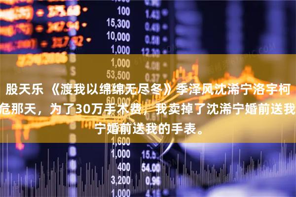 股天乐 《渡我以绵绵无尽冬》季泽风沈浠宁洛宇柯 母亲病危那天，为了30万手术费，我卖掉了沈浠宁婚前送我的手表。