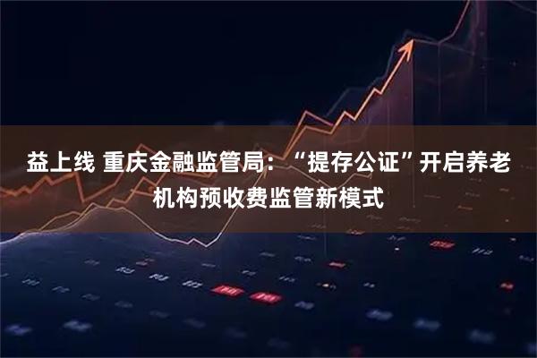 益上线 重庆金融监管局:“提存公证”开启养老机构预收费监管新模式