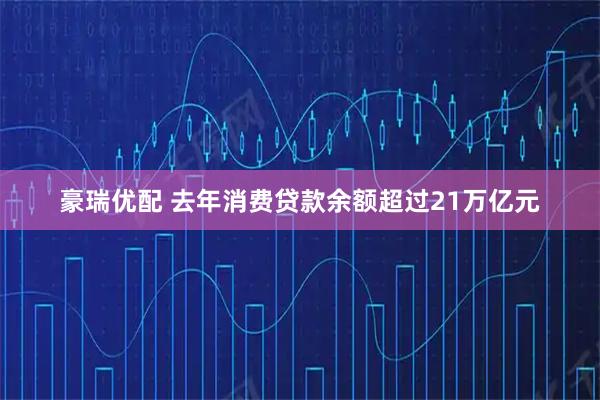 豪瑞优配 去年消费贷款余额超过21万亿元
