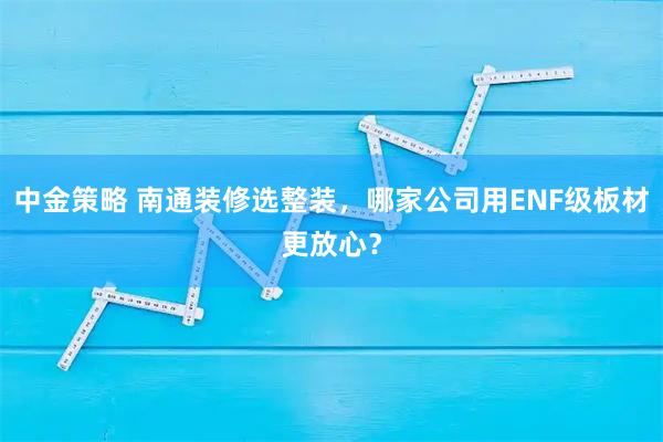 中金策略 南通装修选整装，哪家公司用ENF级板材更放心？