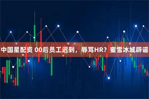 中国星配资 00后员工迟到，辱骂HR？蜜雪冰城辟谣