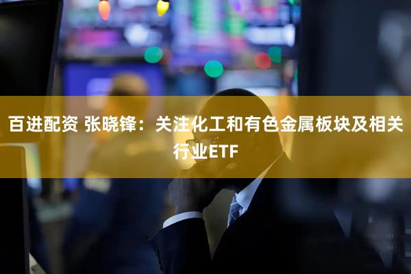 百进配资 张晓锋：关注化工和有色金属板块及相关行业ETF
