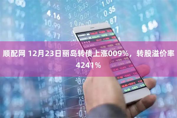 顺配网 12月23日丽岛转债上涨009%，转股溢价率4241%