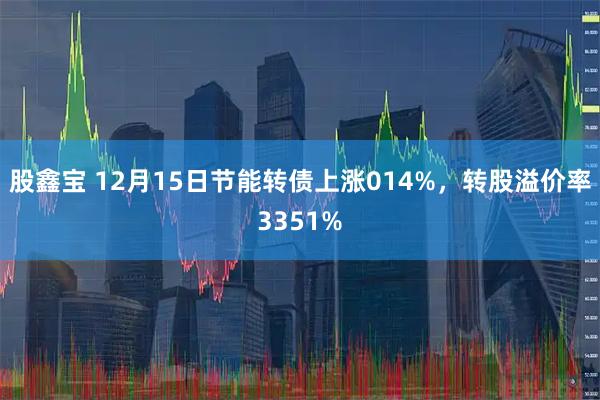 股鑫宝 12月15日节能转债上涨014%，转股溢价率3351%