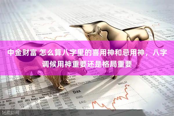 中金财富 怎么算八字里的喜用神和忌用神，八字调候用神重要还是格局重要