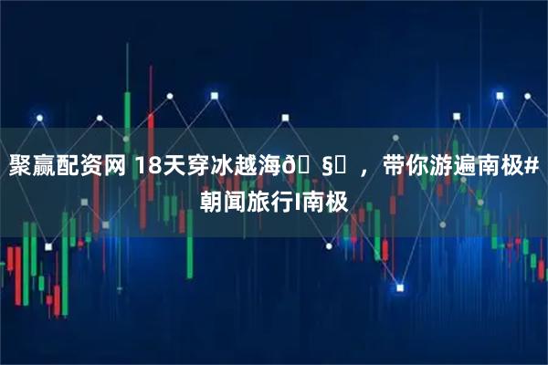 聚赢配资网 18天穿冰越海🧊，带你游遍南极#朝闻旅行I南极