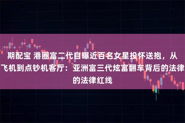 期配宝 港圈富二代自曝近百名女星投怀送抱，从私人飞机到点钞机客厅：亚洲富三代炫富翻车背后的法律红线