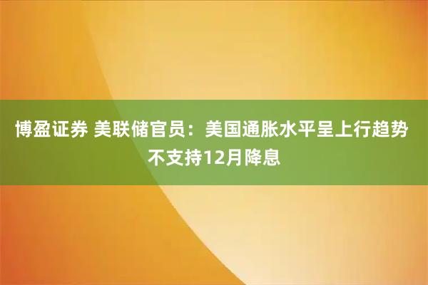 博盈证券 美联储官员：美国通胀水平呈上行趋势 不支持12月降息