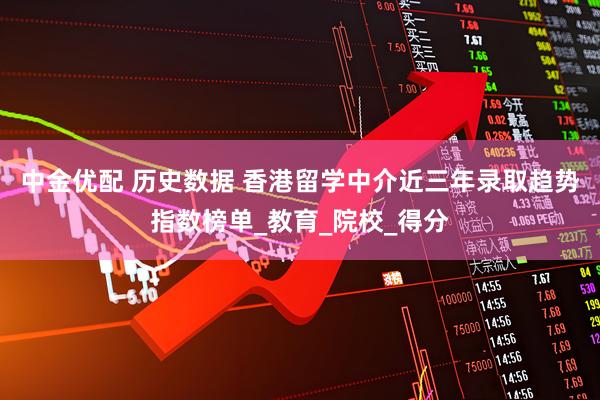 中金优配 历史数据 香港留学中介近三年录取趋势指数榜单_教育_院校_得分