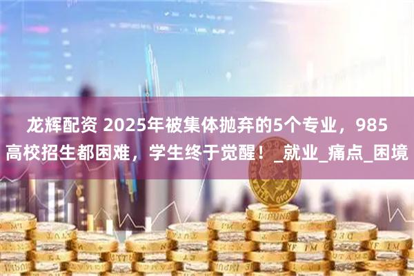 龙辉配资 2025年被集体抛弃的5个专业，985高校招生都困难，学生终于觉醒！_就业_痛点_困境