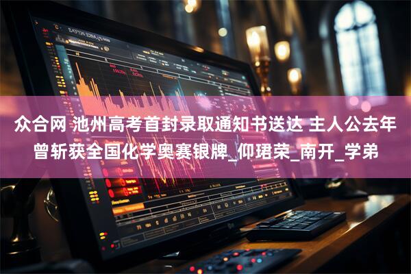 众合网 池州高考首封录取通知书送达 主人公去年曾斩获全国化学奥赛银牌_仰珺荣_南开_学弟