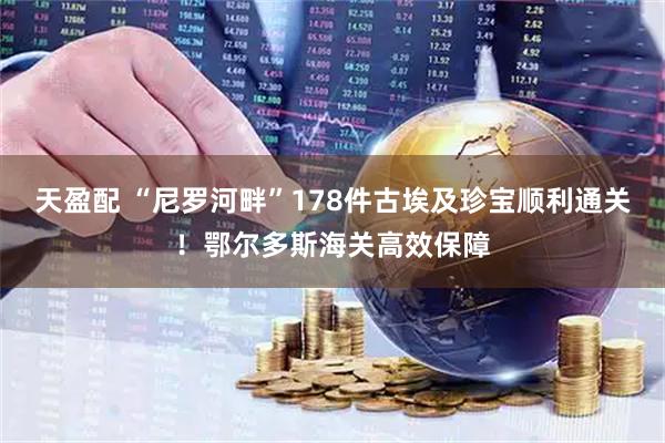天盈配 “尼罗河畔”178件古埃及珍宝顺利通关!鄂尔多斯海关高效保障